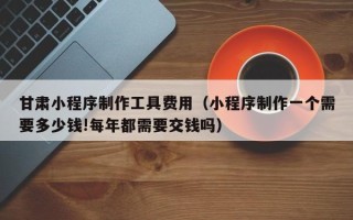 栖霞甘肃小程序制作工具费用（小程序制作一个需要多少钱!每年都需要交钱吗）