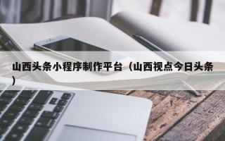 栖霞山西头条小程序制作平台（山西视点今日头条）